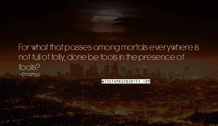 Erasmus Quotes: For what that passes among mortals everywhere is not full of folly, done be fools in the presence of fools?