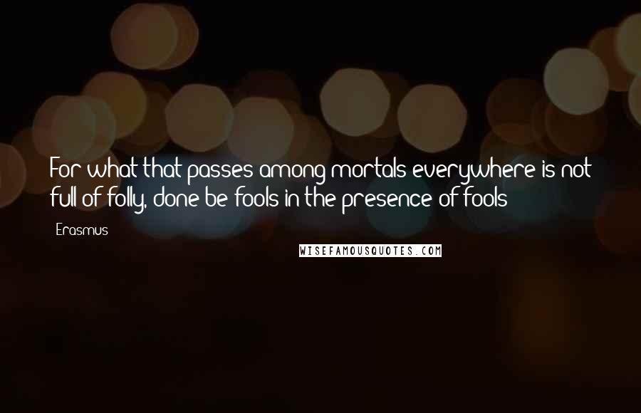 Erasmus Quotes: For what that passes among mortals everywhere is not full of folly, done be fools in the presence of fools?