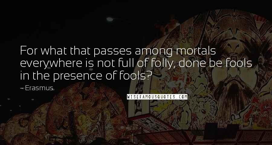 Erasmus Quotes: For what that passes among mortals everywhere is not full of folly, done be fools in the presence of fools?