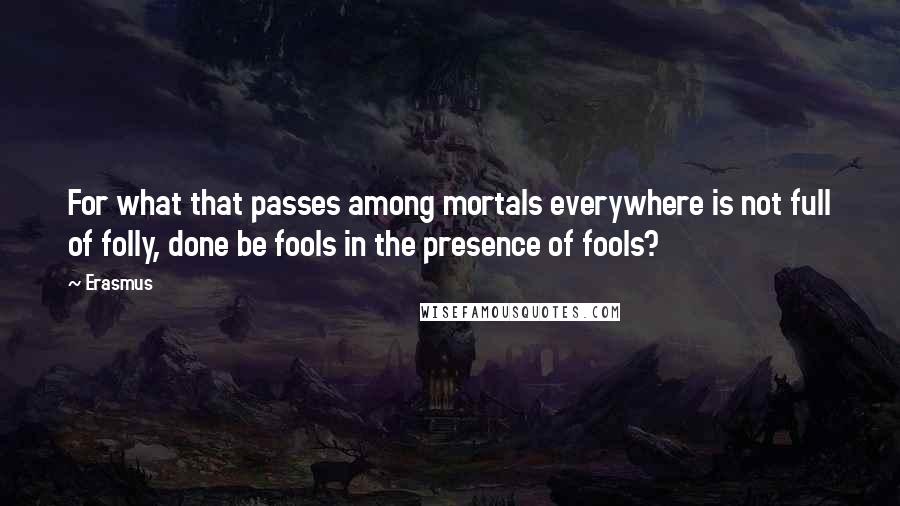 Erasmus Quotes: For what that passes among mortals everywhere is not full of folly, done be fools in the presence of fools?