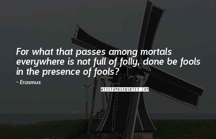 Erasmus Quotes: For what that passes among mortals everywhere is not full of folly, done be fools in the presence of fools?