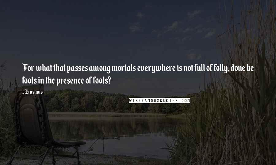 Erasmus Quotes: For what that passes among mortals everywhere is not full of folly, done be fools in the presence of fools?