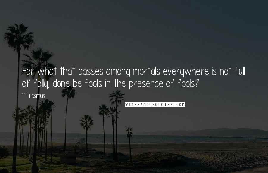 Erasmus Quotes: For what that passes among mortals everywhere is not full of folly, done be fools in the presence of fools?