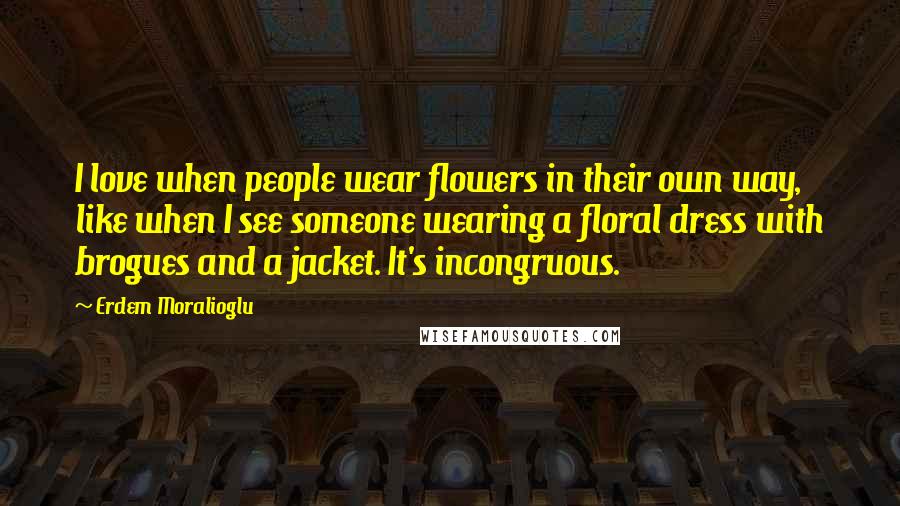 Erdem Moralioglu Quotes: I love when people wear flowers in their own way, like when I see someone wearing a floral dress with brogues and a jacket. It's incongruous.