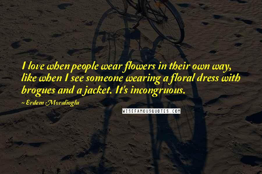 Erdem Moralioglu Quotes: I love when people wear flowers in their own way, like when I see someone wearing a floral dress with brogues and a jacket. It's incongruous.