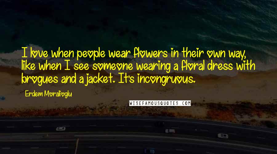 Erdem Moralioglu Quotes: I love when people wear flowers in their own way, like when I see someone wearing a floral dress with brogues and a jacket. It's incongruous.