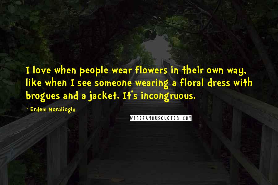 Erdem Moralioglu Quotes: I love when people wear flowers in their own way, like when I see someone wearing a floral dress with brogues and a jacket. It's incongruous.