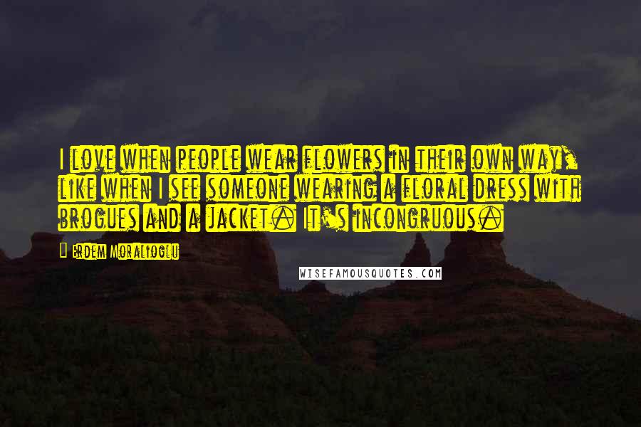 Erdem Moralioglu Quotes: I love when people wear flowers in their own way, like when I see someone wearing a floral dress with brogues and a jacket. It's incongruous.