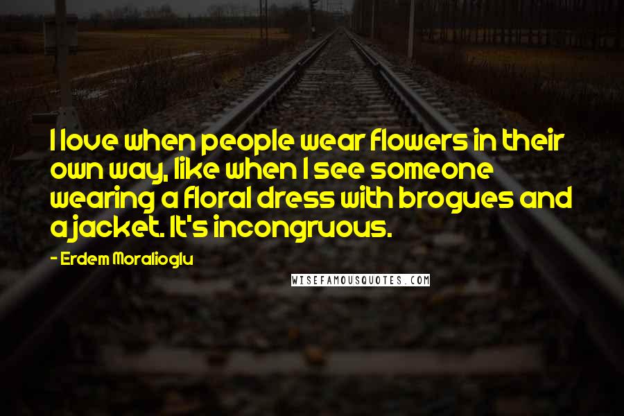 Erdem Moralioglu Quotes: I love when people wear flowers in their own way, like when I see someone wearing a floral dress with brogues and a jacket. It's incongruous.