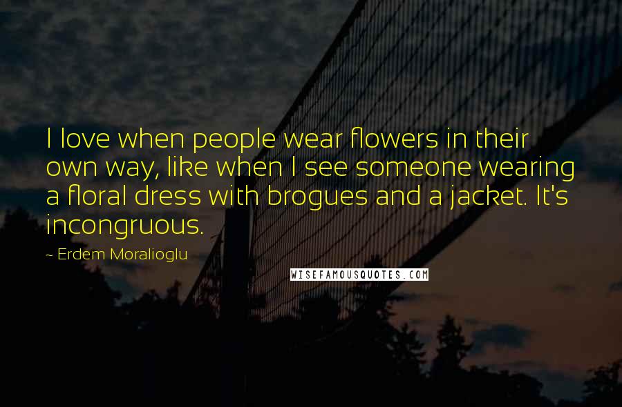 Erdem Moralioglu Quotes: I love when people wear flowers in their own way, like when I see someone wearing a floral dress with brogues and a jacket. It's incongruous.