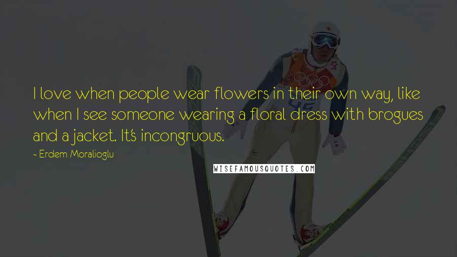 Erdem Moralioglu Quotes: I love when people wear flowers in their own way, like when I see someone wearing a floral dress with brogues and a jacket. It's incongruous.