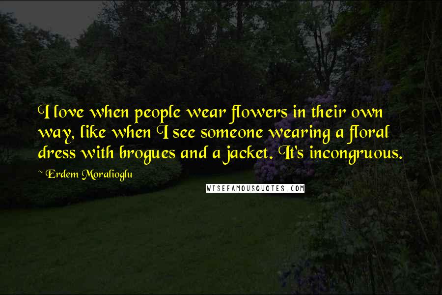 Erdem Moralioglu Quotes: I love when people wear flowers in their own way, like when I see someone wearing a floral dress with brogues and a jacket. It's incongruous.