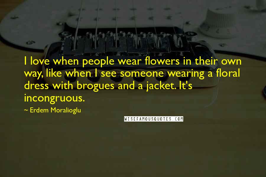 Erdem Moralioglu Quotes: I love when people wear flowers in their own way, like when I see someone wearing a floral dress with brogues and a jacket. It's incongruous.