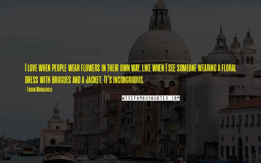 Erdem Moralioglu Quotes: I love when people wear flowers in their own way, like when I see someone wearing a floral dress with brogues and a jacket. It's incongruous.