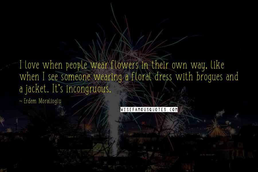 Erdem Moralioglu Quotes: I love when people wear flowers in their own way, like when I see someone wearing a floral dress with brogues and a jacket. It's incongruous.