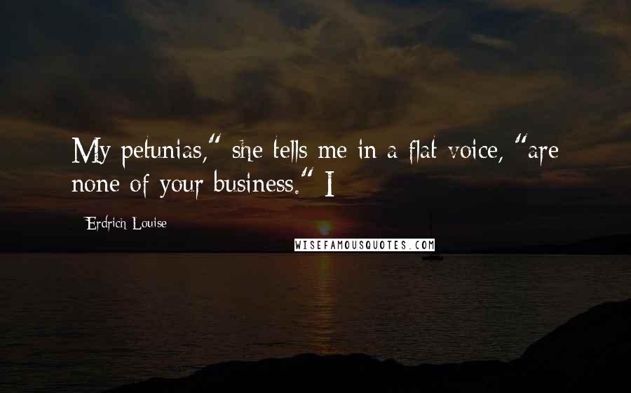 Erdrich Louise Quotes: My petunias," she tells me in a flat voice, "are none of your business." I