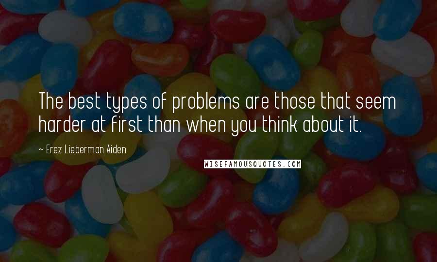 Erez Lieberman Aiden Quotes: The best types of problems are those that seem harder at first than when you think about it.