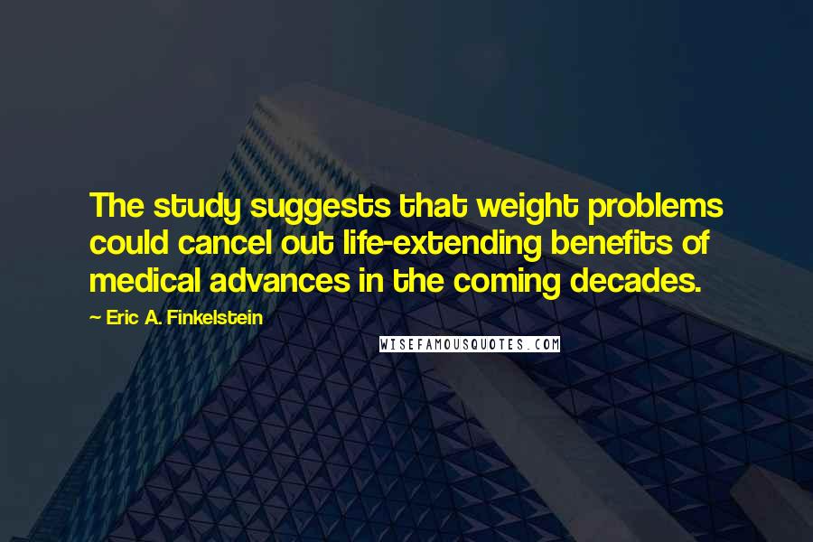 Eric A. Finkelstein Quotes: The study suggests that weight problems could cancel out life-extending benefits of medical advances in the coming decades.