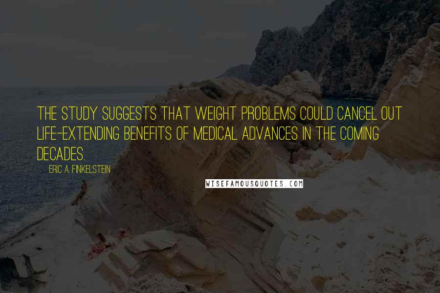 Eric A. Finkelstein Quotes: The study suggests that weight problems could cancel out life-extending benefits of medical advances in the coming decades.