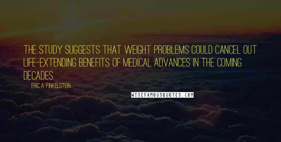 Eric A. Finkelstein Quotes: The study suggests that weight problems could cancel out life-extending benefits of medical advances in the coming decades.