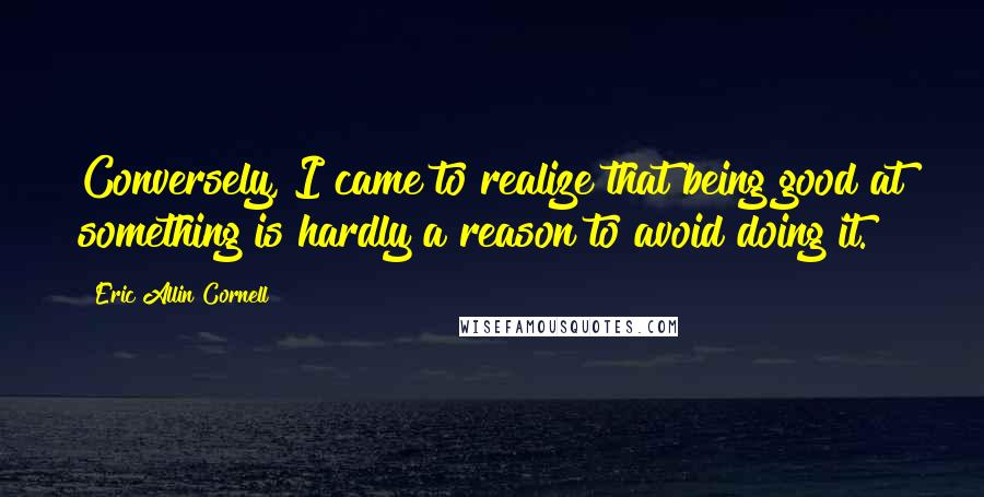 Eric Allin Cornell Quotes: Conversely, I came to realize that being good at something is hardly a reason to avoid doing it.