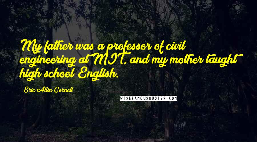 Eric Allin Cornell Quotes: My father was a professor of civil engineering at MIT, and my mother taught high school English.