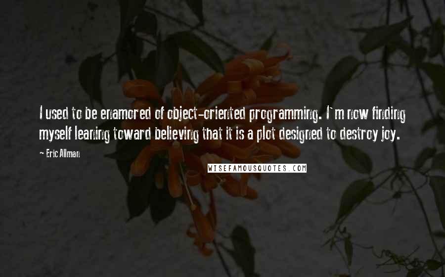 Eric Allman Quotes: I used to be enamored of object-oriented programming. I'm now finding myself leaning toward believing that it is a plot designed to destroy joy.