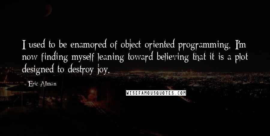 Eric Allman Quotes: I used to be enamored of object-oriented programming. I'm now finding myself leaning toward believing that it is a plot designed to destroy joy.