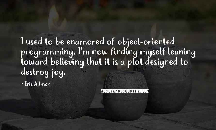 Eric Allman Quotes: I used to be enamored of object-oriented programming. I'm now finding myself leaning toward believing that it is a plot designed to destroy joy.