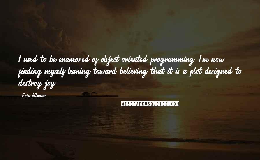 Eric Allman Quotes: I used to be enamored of object-oriented programming. I'm now finding myself leaning toward believing that it is a plot designed to destroy joy.