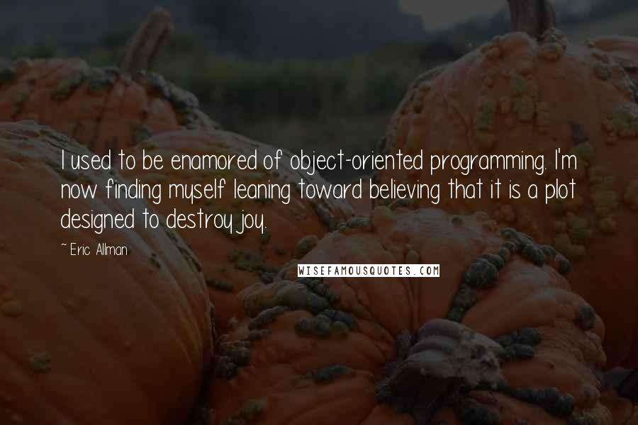 Eric Allman Quotes: I used to be enamored of object-oriented programming. I'm now finding myself leaning toward believing that it is a plot designed to destroy joy.