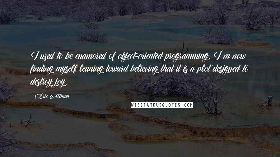 Eric Allman Quotes: I used to be enamored of object-oriented programming. I'm now finding myself leaning toward believing that it is a plot designed to destroy joy.