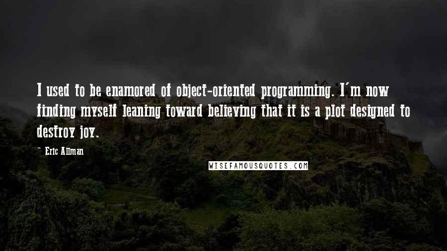 Eric Allman Quotes: I used to be enamored of object-oriented programming. I'm now finding myself leaning toward believing that it is a plot designed to destroy joy.