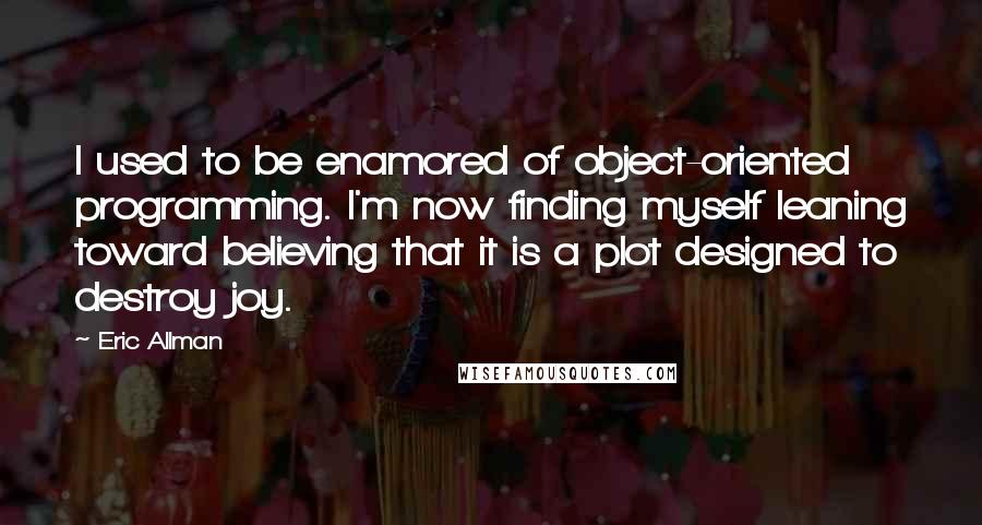 Eric Allman Quotes: I used to be enamored of object-oriented programming. I'm now finding myself leaning toward believing that it is a plot designed to destroy joy.