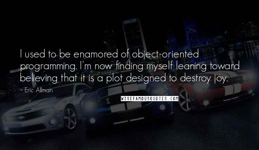 Eric Allman Quotes: I used to be enamored of object-oriented programming. I'm now finding myself leaning toward believing that it is a plot designed to destroy joy.