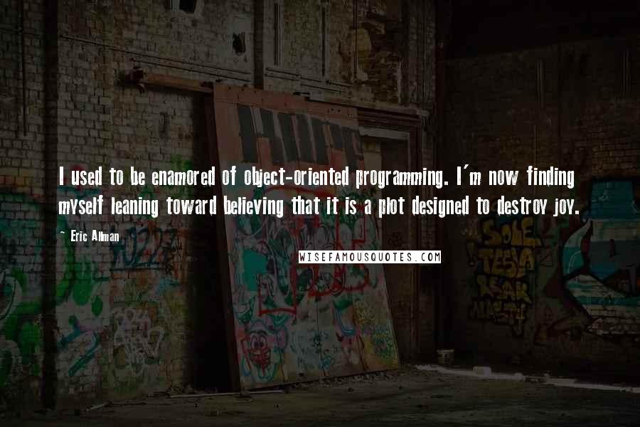 Eric Allman Quotes: I used to be enamored of object-oriented programming. I'm now finding myself leaning toward believing that it is a plot designed to destroy joy.