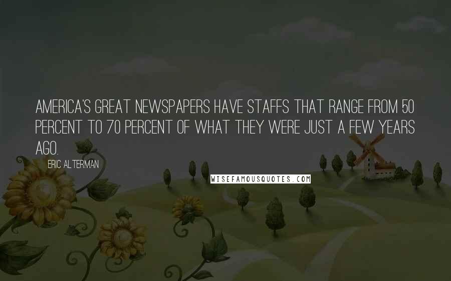 Eric Alterman Quotes: America's great newspapers have staffs that range from 50 percent to 70 percent of what they were just a few years ago.