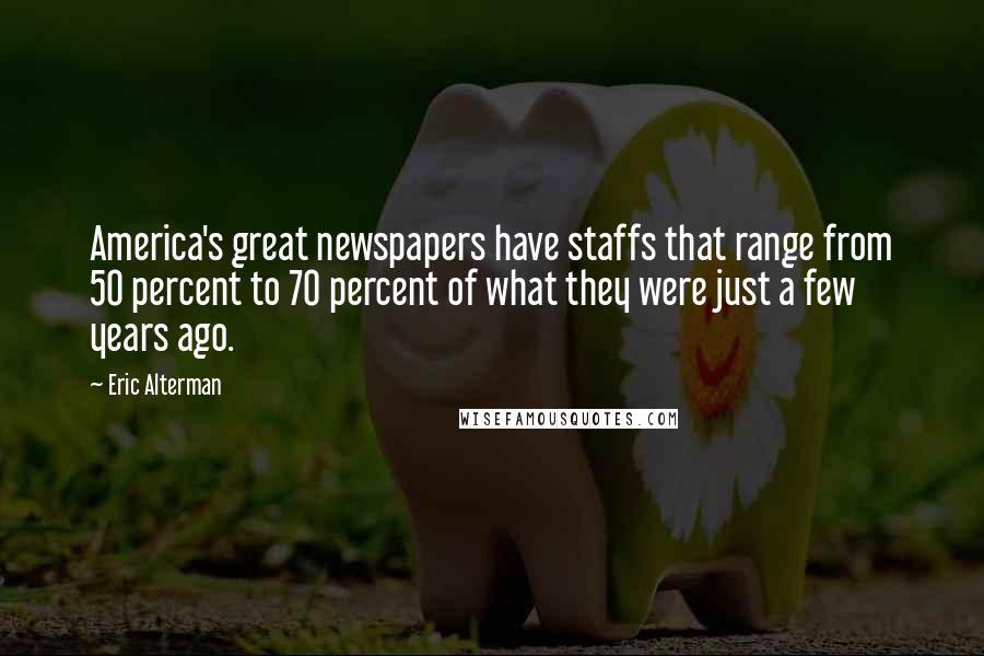 Eric Alterman Quotes: America's great newspapers have staffs that range from 50 percent to 70 percent of what they were just a few years ago.