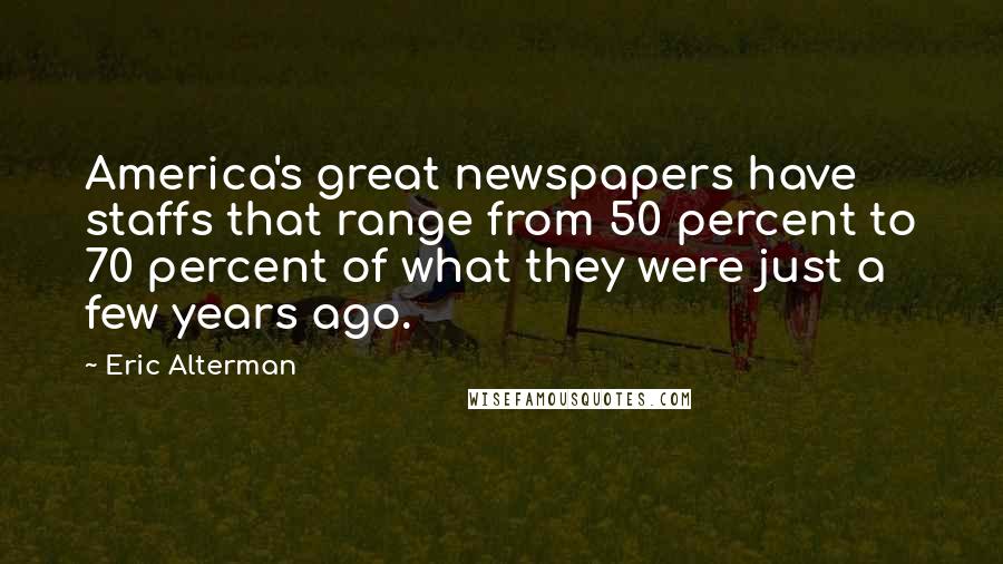 Eric Alterman Quotes: America's great newspapers have staffs that range from 50 percent to 70 percent of what they were just a few years ago.