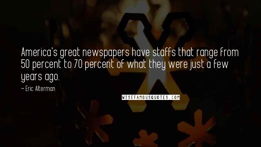 Eric Alterman Quotes: America's great newspapers have staffs that range from 50 percent to 70 percent of what they were just a few years ago.