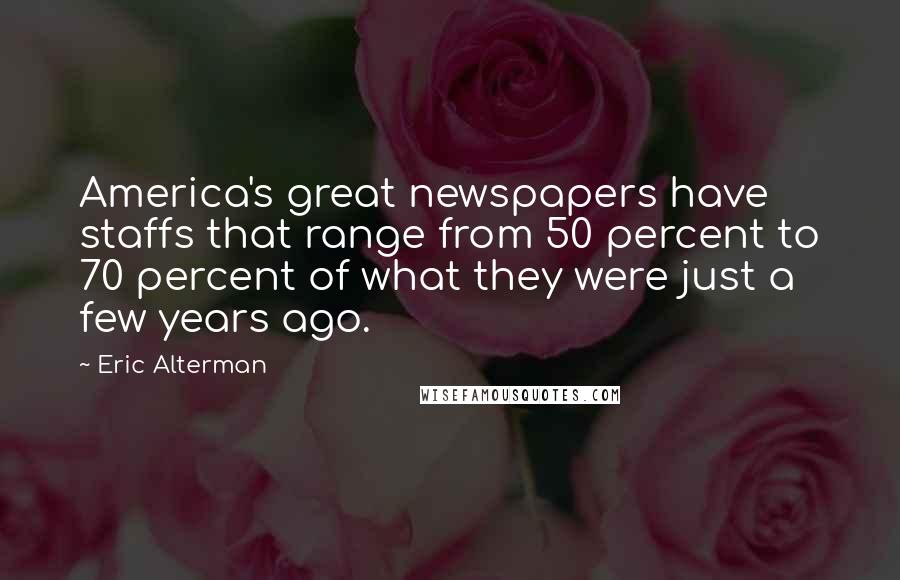 Eric Alterman Quotes: America's great newspapers have staffs that range from 50 percent to 70 percent of what they were just a few years ago.