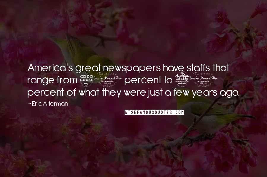 Eric Alterman Quotes: America's great newspapers have staffs that range from 50 percent to 70 percent of what they were just a few years ago.