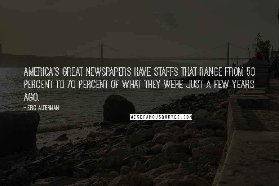 Eric Alterman Quotes: America's great newspapers have staffs that range from 50 percent to 70 percent of what they were just a few years ago.