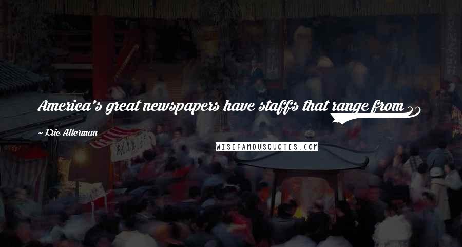 Eric Alterman Quotes: America's great newspapers have staffs that range from 50 percent to 70 percent of what they were just a few years ago.