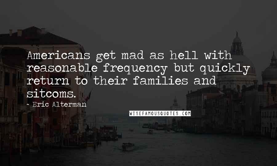 Eric Alterman Quotes: Americans get mad as hell with reasonable frequency but quickly return to their families and sitcoms.
