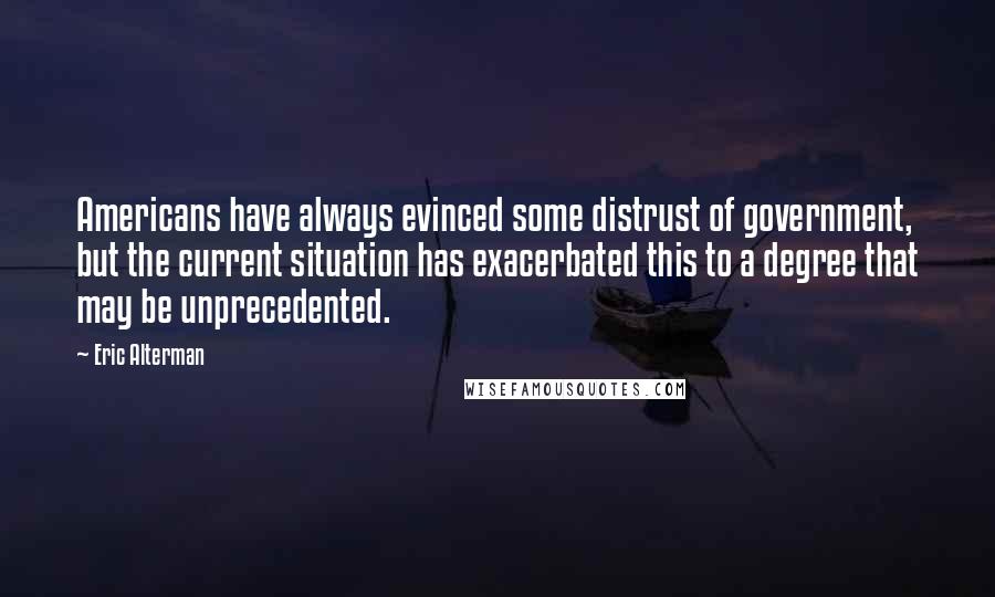 Eric Alterman Quotes: Americans have always evinced some distrust of government, but the current situation has exacerbated this to a degree that may be unprecedented.