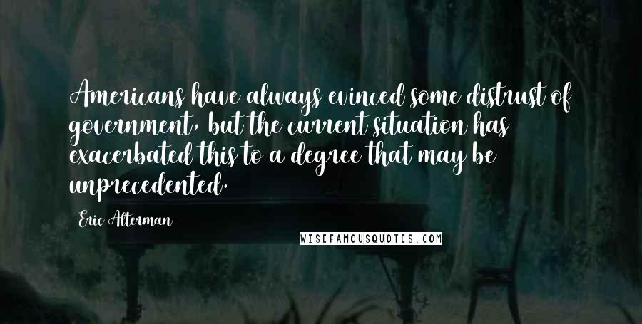 Eric Alterman Quotes: Americans have always evinced some distrust of government, but the current situation has exacerbated this to a degree that may be unprecedented.
