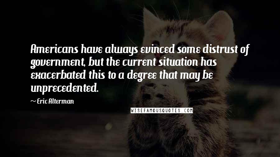 Eric Alterman Quotes: Americans have always evinced some distrust of government, but the current situation has exacerbated this to a degree that may be unprecedented.