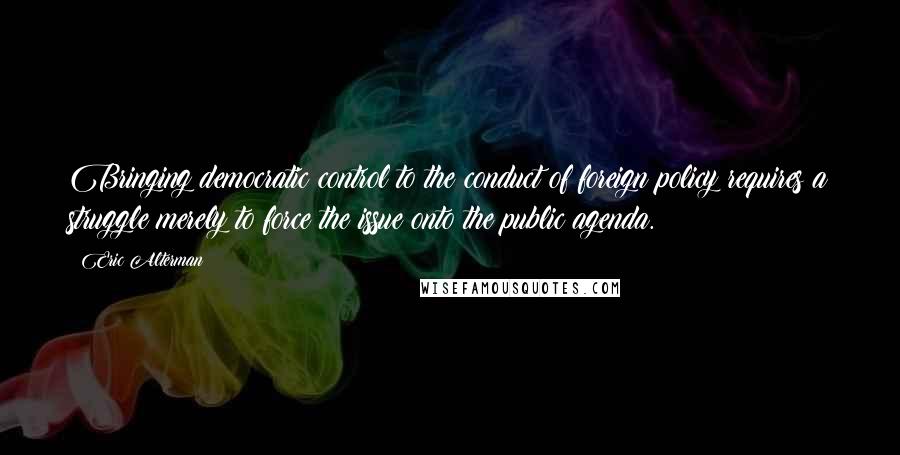 Eric Alterman Quotes: Bringing democratic control to the conduct of foreign policy requires a struggle merely to force the issue onto the public agenda.