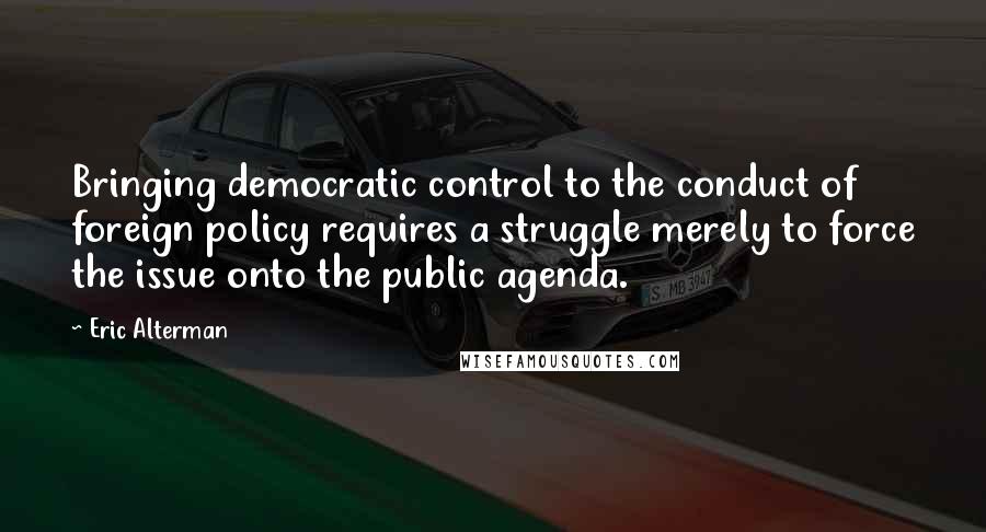 Eric Alterman Quotes: Bringing democratic control to the conduct of foreign policy requires a struggle merely to force the issue onto the public agenda.
